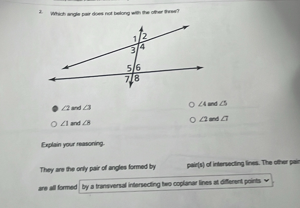 Which angle pair does not belong with the other three?
∠ 4 and ∠ 5
∠ 2 and ∠ 3
∠ 1 and ∠ 8 ∠ 2 and ∠ 7
Explain your reasoning.
They are the only pair of angles formed by pair(s) of intersecting lines. The other pair
are all formed by a transversal intersecting two coplanar lines at different points