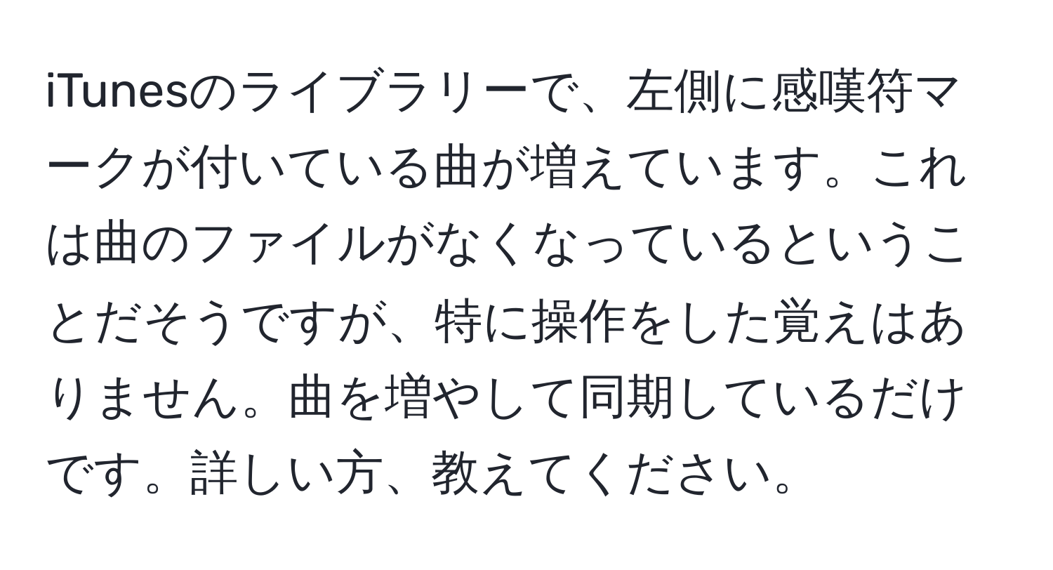 iTunesのライブラリーで、左側に感嘆符マークが付いている曲が増えています。これは曲のファイルがなくなっているということだそうですが、特に操作をした覚えはありません。曲を増やして同期しているだけです。詳しい方、教えてください。