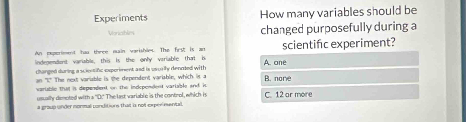 Experiments How many variables should be
Variables changed purposefully during a
An experiment has three main variables. The first is an scientifc experiment?
independent variable, this is the only variable that is A. one
changed during a scientific experiment and is usually denoted with
an "I." The next variable is the dependent variable, which is a B. none
variable that is dependent on the independent variable and is
usually denoted with a "D." The last variable is the control, which is C. 12 or more
a group under normal conditions that is not experimental.