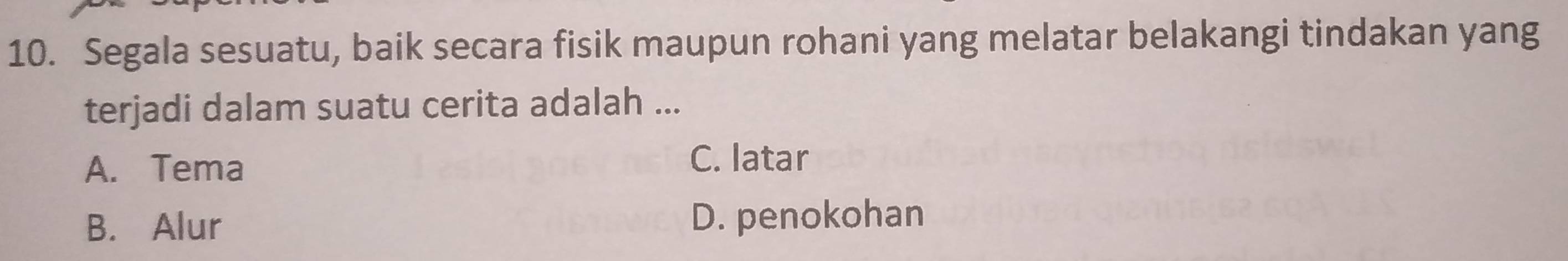 Segala sesuatu, baik secara fisik maupun rohani yang melatar belakangi tindakan yang
terjadi dalam suatu cerita adalah ...
A. Tema C. latar
B. Alur D. penokohan