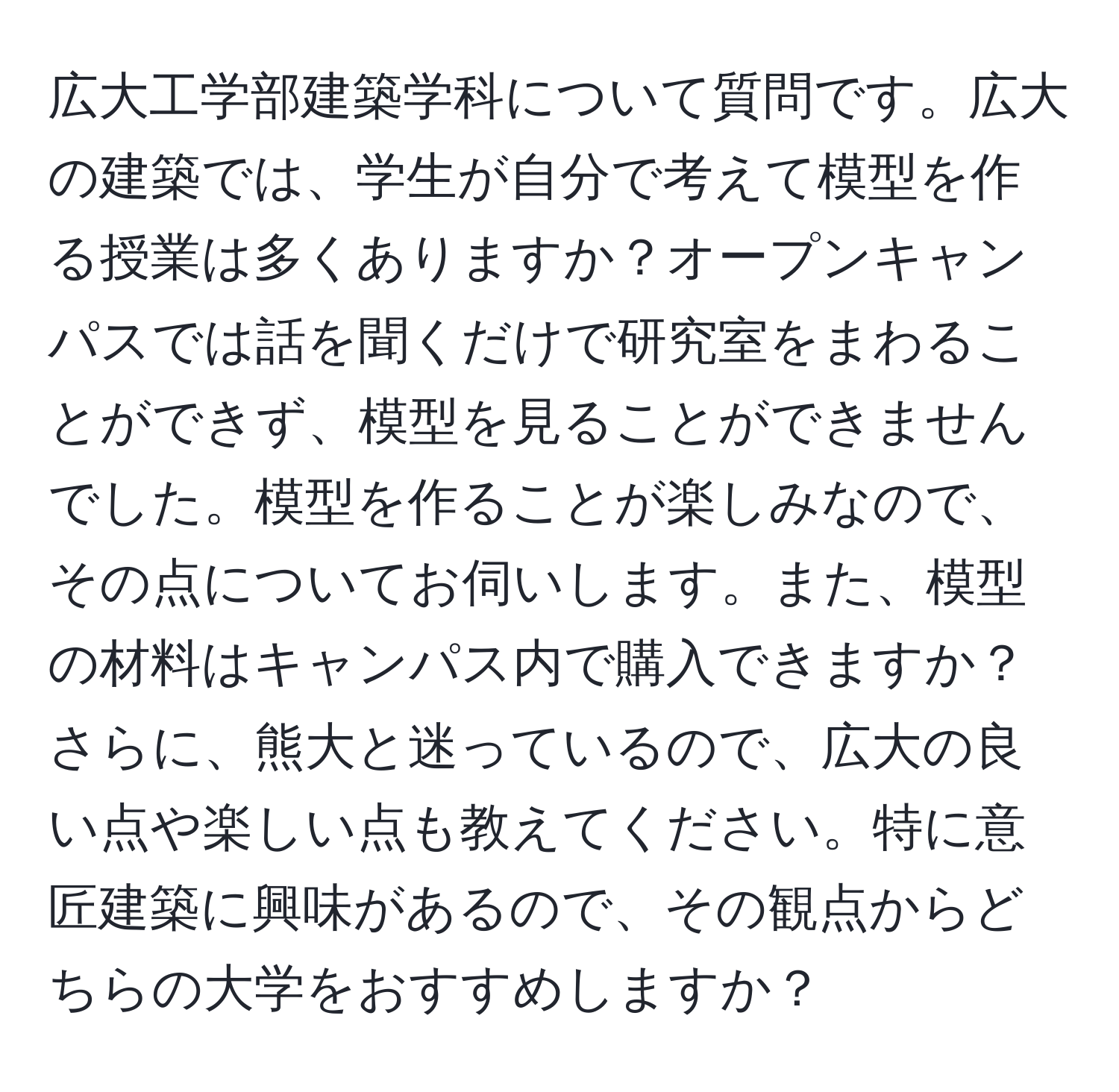 広大工学部建築学科について質問です。広大の建築では、学生が自分で考えて模型を作る授業は多くありますか？オープンキャンパスでは話を聞くだけで研究室をまわることができず、模型を見ることができませんでした。模型を作ることが楽しみなので、その点についてお伺いします。また、模型の材料はキャンパス内で購入できますか？さらに、熊大と迷っているので、広大の良い点や楽しい点も教えてください。特に意匠建築に興味があるので、その観点からどちらの大学をおすすめしますか？