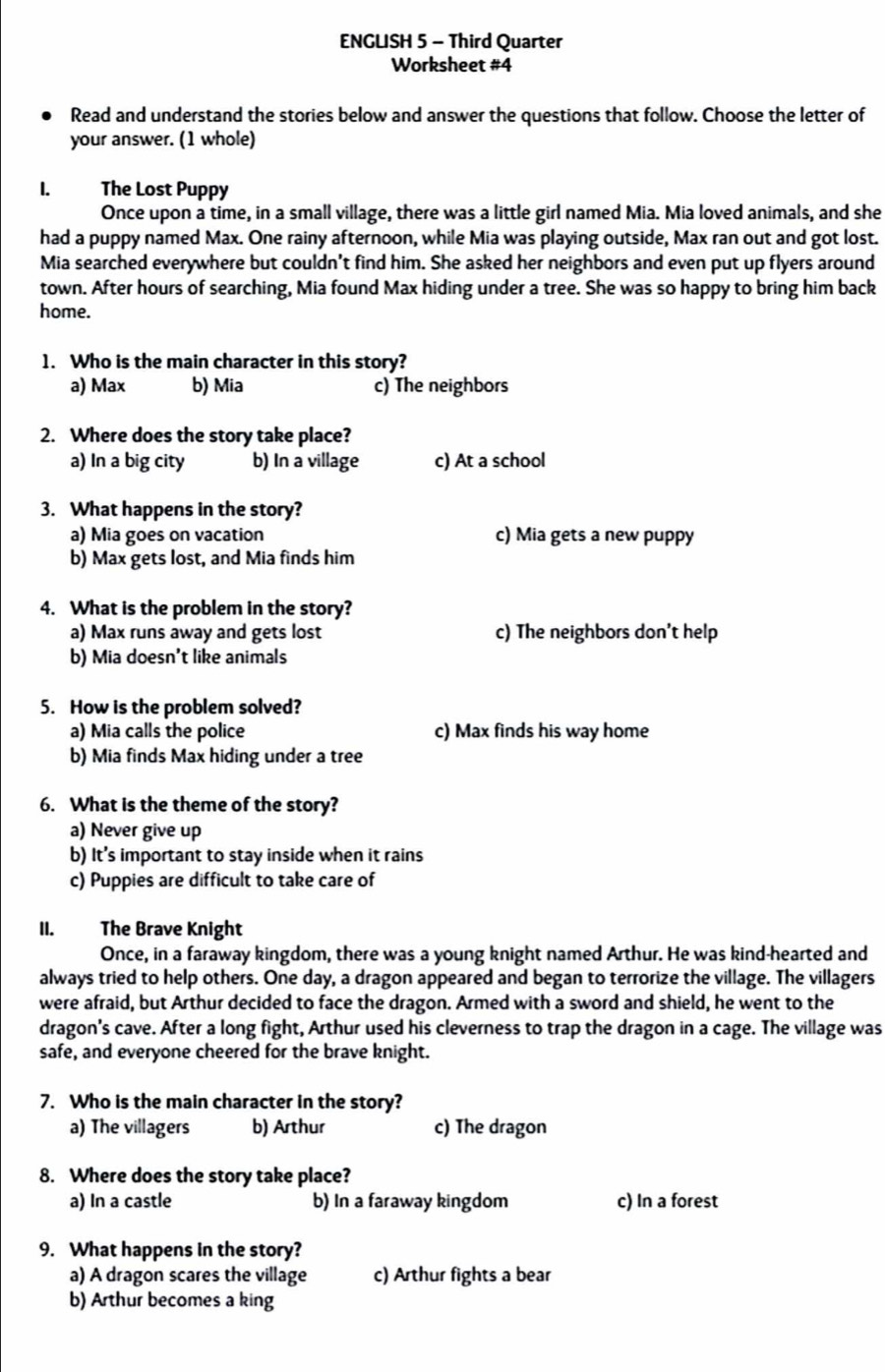 ENGLISH 5 - Third Quarter
Worksheet #4
Read and understand the stories below and answer the questions that follow. Choose the letter of
your answer. (1 whole)
. The Lost Puppy
Once upon a time, in a small village, there was a little girl named Mia. Mia loved animals, and she
had a puppy named Max. One rainy afternoon, while Mia was playing outside, Max ran out and got lost.
Mia searched everywhere but couldn't find him. She asked her neighbors and even put up flyers around
town. After hours of searching, Mia found Max hiding under a tree. She was so happy to bring him back
home.
1. Who is the main character in this story?
a) Max b) Mia c) The neighbors
2. Where does the story take place?
a) In a big city b) In a village c) At a school
3. What happens in the story?
a) Mia goes on vacation c) Mia gets a new puppy
b) Max gets lost, and Mia finds him
4. What is the problem in the story?
a) Max runs away and gets lost c) The neighbors don't help
b) Mia doesn't like animals
5. How is the problem solved?
a) Mia calls the police c) Max finds his way home
b) Mia finds Max hiding under a tree
6. What is the theme of the story?
a) Never give up
b) It’s important to stay inside when it rains
c) Puppies are difficult to take care of
II. The Brave Knight
Once, in a faraway kingdom, there was a young knight named Arthur. He was kind-hearted and
always tried to help others. One day, a dragon appeared and began to terrorize the village. The villagers
were afraid, but Arthur decided to face the dragon. Armed with a sword and shield, he went to the
dragon's cave. After a long fight, Arthur used his cleverness to trap the dragon in a cage. The village was
safe, and everyone cheered for the brave knight.
7. Who is the main character in the story?
a) The villagers b) Arthur c) The dragon
8. Where does the story take place?
a) In a castle b) In a faraway kingdom c) In a forest
9. What happens in the story?
a) A dragon scares the village c) Arthur fights a bear
b) Arthur becomes a king