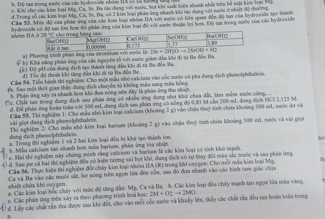 b. Độ tan trong nước của các hydroxide nhóm IIA có xu hướng tăng tai
c. Khi cho các kim loại Mg, Ca, Sr, Ba tác dụng với nước, bọt khí xuất hiện nhanh nhất trên boverline overline e mặt kim loại Mg.
d.Trong số các kim loại Mg, Ca, Sr, Ba, có 2 kim loại phản ứng nhanh khi tác dụng với nước ở nhiệt độ thường.
Câu 53. Mức độ của phản ứng của các kim loại nhóm IIA với nước có liên quan đến độ tan của hydroxide tạo thành:
hydroxide có độ tan lớn hơn thì phản ứng của kim loại đó với nước thuận lợi hơn. Độ tan trong nước của các hydroxide
nhóm I
a) Phương trình phản ứng của strontium với n
b) Khả năng phản ứng của các nguyên tố với nước giảm dần khi đi từ Be đến Ba.
(c) Độ pH của dung dịch tạo thành tăng dần khi đi từ Be đến Ba.
d) Tốc độ thoát khí tăng dần khi đi từ Ba đến Be.
Câu 54. Tiến hành thí nghiệm: Cho một mầu nhỏ calcium vào cốc nước có pha dung dịch phenolphthalein.
Đa. Sau một thời gian thấy dung dịch chuyển từ không màu sang màu hồng.
b. Phản ứng xảy ra nhanh hơn khi đun nóng nên đây là phản ứng thu nhiệt.
Dc. Chất tan trong dung dịch sau phản ứng có nhiều ứng dụng như khử chua đất, làm mềm nước cứng,...
d. Đề phản ứng hoàn toàn với 500 mL dung dịch sau phản ứng có nồng độ 0,85 M cần 200 mL dung dịch HCl 2,125 M.
Câu 55. Thí nghiệm 1: Cho mẫu nhỏ kim loại calcium (khoảng 2 g) vào chậu thuỷ tinh chứa khoảng 500 mL nước dư và
vài giọt dung dịch phenolphthalein.
Thí nghiệm 2: Cho mẫu nhỏ kim loại barium (khoảng 2 g) vào chậu thuỷ tinh chứa khoảng 500 mL nước và vài giọt
dung dịch phenolphthalein.
a. Trong thí nghiệm 1 và 2 hai kim loại đều bị khử tạo thành ion. lưç
b. Mẫu calcium tan nhanh hơn mầu barium, phản ứng tỏa nhiệt.
c. Hai thí nghiệm này chứng minh rằng calcium và barium là các kim loại có tính khử mạnh.
d. Sau pư cả hai thí nghiệm đều có hiện tượng sủi bọt khí, dung dịch có sự thay đồi màu sắc trước và sau phản ứng.
Câu 56. Thực hiện thí nghiệm đốt cháy kim loại nhóm IIA (R) trong khí oxygen: Cho mỗi mầu kim loại Mg,
ày
Ca và Ba vào các muôi sắt, hơ nóng trên ngọn lửa đèn cồn, sau đó đưa nhanh vào các bình tam giác chịu
nhiệt chứa khí oxygen.
a. Các kim loại bốc cháy với mức độ tăng dần: Mg, Ca và Ba. b. Các kim loại đều cháy mạnh tạo ngọn lửa màu vàng.
c. Các phản ứng trên xảy ra theo phương trình hoá học: 2M+O2to 2MO.
d. Lấy các chất rắn thu được sau khi đốt, cho vào mỗi cốc nước và khuấy lên, thấy các chất rắn đều tan hoàn toàn trong
n