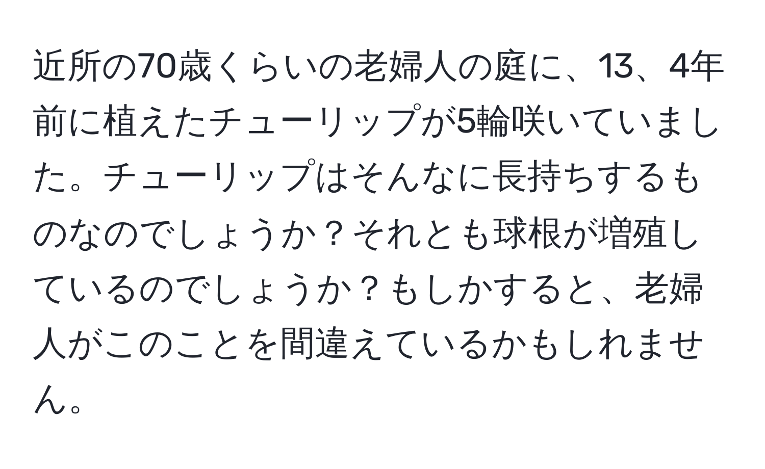 近所の70歳くらいの老婦人の庭に、13、4年前に植えたチューリップが5輪咲いていました。チューリップはそんなに長持ちするものなのでしょうか？それとも球根が増殖しているのでしょうか？もしかすると、老婦人がこのことを間違えているかもしれません。