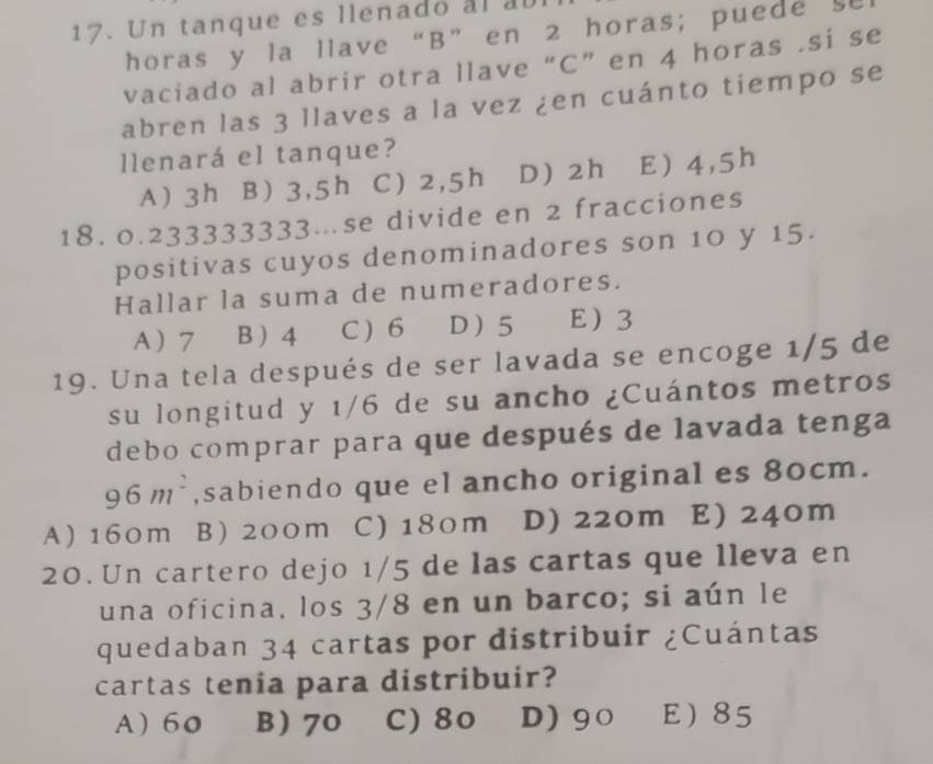 Un tanque es llenado al al
horas y la llave“ B ” en 2 horas; puede se
vaciado al abrir otra llave “C” en 4 horas .si se
abren las 3 llaves a la vez ¿en cuánto tiempo se
llenará el tanque?
A) 3h B) 3,5h C) 2,5h D) 2h E 4,5h
18. 0.233333333.se divide en 2 fracciones
positivas cuyos denominadores son 10 y 15.
Hallar la suma de numeradores.
A 7 B  4 C ) 6 D 5 E 3
19. Una tela después de ser lavada se encoge 1/5 de
su longitud y 1/6 de su ancho ¿Cuántos metros
debo comprar para que después de lavada tenga
96m^2 ,sabiendo que el ancho original es 80cm.
A) 160m B) 200m C) 180m D) 220m E) 240m
20. Un cartero dejo 1/5 de las cartas que lleva en
una oficina, los 3/8 en un barco; si aún le
quedaban 34 cartas por distribuir ¿Cuántas
cartas tenia para distribuir?
A 60 B 70 C) 80 D) 90 E 85