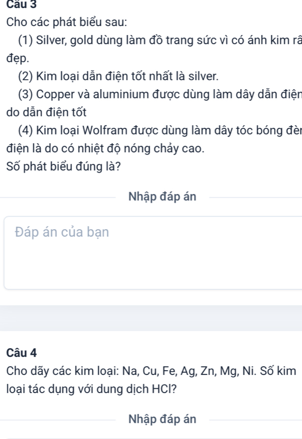 Cầu 3 
Cho các phát biểu sau: 
(1) Silver, gold dùng làm đồ trang sức vì có ánh kim rã 
đẹp. 
(2) Kim loại dẫn điện tốt nhất là silver. 
(3) Copper và aluminium được dùng làm dây dẫn điện 
do dẫn điện tốt 
(4) Kim loại Wolfram được dùng làm dây tóc bóng đèn 
điện là do có nhiệt độ nóng chảy cao. 
Số phát biểu đúng là? 
Nhập đáp án 
Đáp án của bạn 
Câu 4 
Cho dãy các kim loại: Na, Cu, Fe, Ag, Zn, Mg, Ni. Số kim 
loại tác dụng với dung dịch HCl? 
Nhập đáp án