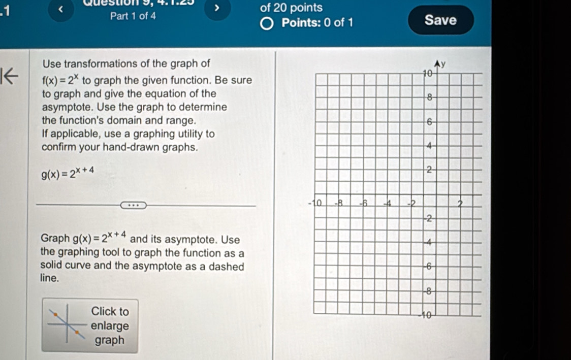 .1 I of 20 points
Part 1 of 4 Save
Points: 0 of 1
Use transformations of the graph of
f(x)=2^x to graph the given function. Be sure
to graph and give the equation of the
asymptote. Use the graph to determine
the function's domain and range.
If applicable, use a graphing utility to
confirm your hand-drawn graphs.
g(x)=2^(x+4)
Graph g(x)=2^(x+4) and its asymptote. Use
the graphing tool to graph the function as a
solid curve and the asymptote as a dashed
line.
Click to
enlarge 
graph