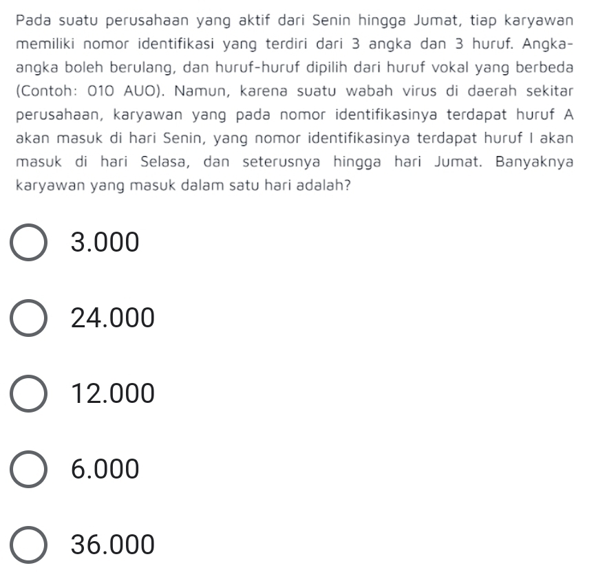 Pada suatu perusahaan yang aktif dari Senin hingga Jumat, tiap karyawan
memiliki nomor identifikasi yang terdiri dari 3 angka dan 3 huruf. Angka-
angka boleh berulang, dan huruf-huruf dipilih dari huruf vokal yang berbeda
(Contoh: 010 AUO). Namun, karena suatu wabah virus di daerah sekitar
perusahaan, karyawan yang pada nomor identifikasinya terdapat huruf A
akan masuk di hari Senin, yang nomor identifikasinya terdapat huruf I akan
masuk di hari Selasa, dan seterusnya hingga hari Jumat. Banyaknya
karyawan yang masuk dalam satu hari adalah?
3.000
24.000
12.000
6.000
36.000