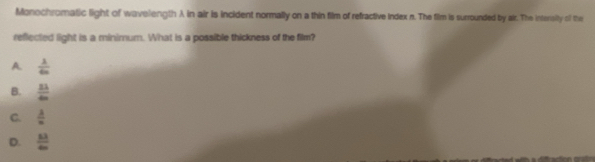 Monochromatic light of wavelength λ in air is incident normally on a thin film of refractive Index n. The film is surrounded by air. The intersity of the
reflected light is a minimum. What is a possible thickness of the film?
A  lambda /4n 
B.  11/4m 
C.  lambda /n 
D.  83/40 