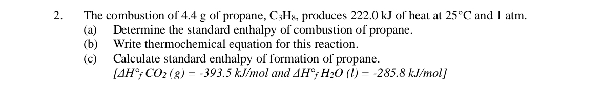 The combustion of 4.4 g of propane, C3H₈, produces 222.0 kJ of heat at 25°C and 1 atm. 
(a) Determine the standard enthalpy of combustion of propane. 
(b) Write thermochemical equation for this reaction. 
(c) Calculate standard enthalpy of formation of propane.
[△ H°fCO_2(g)=-393.5kJ/ mol and △ H°fH_2O(l)=-285.8kJ/mol]