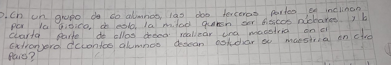 Ch un gropo do 60 alumnos, las dos ferceras partes 55 inclinan 
POr Ia Gisica, do eoto, la milad quiten ser Cisicos niclcares y a 
carta Partc do cllos desed realizar una macstria on c 
cttranero. dccantos alumnos descan cstudiar so macstria en clve 
Pais?