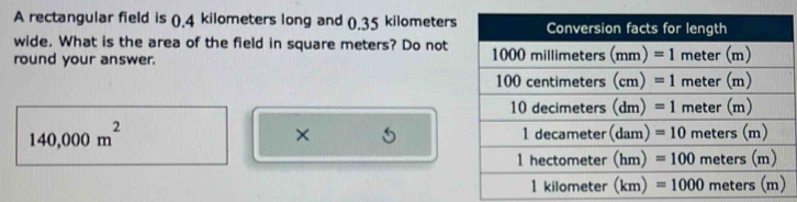 A rectangular field is (.4 kilometers long and (.35 kilometers
wide. What is the area of the field in square meters? Do not
round your answer.
140,000m^2
×