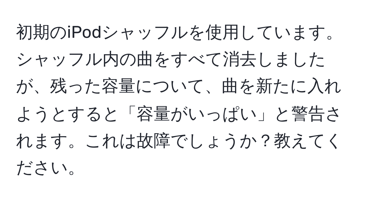 初期のiPodシャッフルを使用しています。シャッフル内の曲をすべて消去しましたが、残った容量について、曲を新たに入れようとすると「容量がいっぱい」と警告されます。これは故障でしょうか？教えてください。