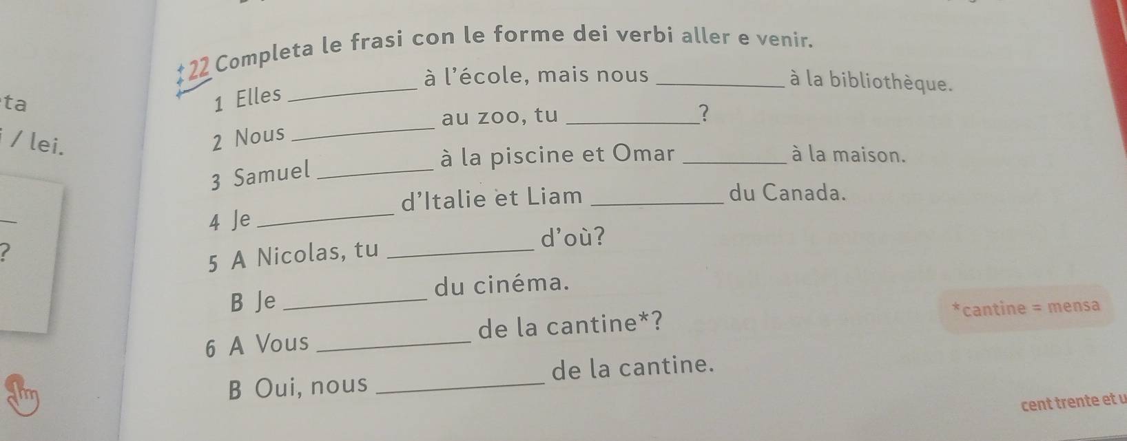 Completa le frasi con le forme dei verbi aller e venir. 
_ 
à l'école, mais nous 
à la bibliothèque. 
ta 
1 Elles 
_ 
au zoo, tu _? 
/ lei. 
2 Nous 
3 Samuel_ 
à la piscine et Omar _à la maison. 
d’Italie et Liam_ 
du Canada. 
_ 
4 Je_ 
5 A Nicolas, tu_ 
d'où? 
du cinéma. 
B Je_ 
6 A Vous _de la cantine*? *cantine = mensa 
de la cantine. 
B Oui, nous_ 
cent trente et u