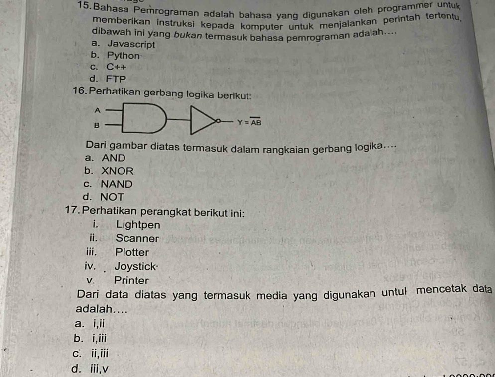 Bahasa Pemrograman adalah bahasa yang digunakan oleh programmer untuk
memberikan instruksi kepada komputer untuk menjalankan perintah tertentu,
dibawah ini yang bukan termasuk bahasa pemrograman adalah....
a. Javascript
b. Python
C. C++
d. FTP
16. Perhatikan gerbang logika berikut:
Dari gambar diatas termasuk dalam rangkaian gerbang logika...
a. AND
b. XNOR
c. NAND
d. NOT
17. Perhatikan perangkat berikut ini:
i. Lightpen
ii. Scanner
iii. Plotter
iv.  Joystick
v. Printer
Dari data diatas yang termasuk media yang digunakan untul mencetak data
adalah....
a. i,ii
b. i,iii
c. ii,iii
d. ii,v