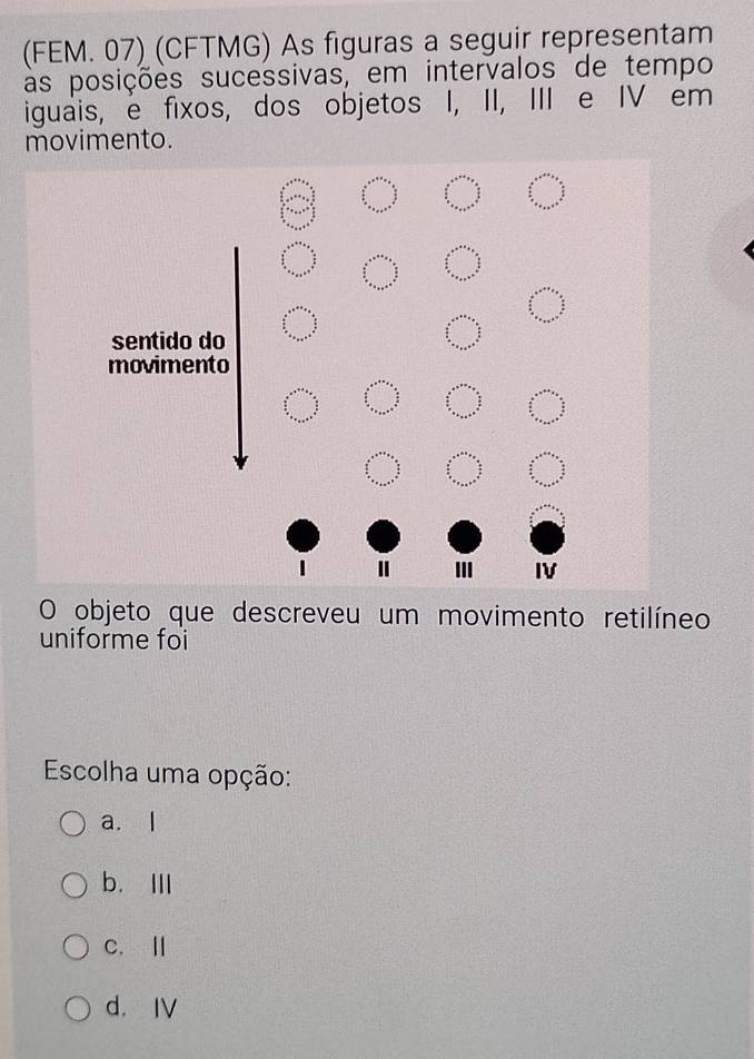 (FEM. 07) (CFTMG) As figuras a seguir representam
as posições sucessivas, em intervalos de tempo
iguais, e fixos, dos objetos I, II, III e IV em
movimento.
sentido do
movimento
II IV
O objeto que descreveu um movimento retilíneo
uniforme foi
Escolha uma opção:
a. l
b. Ⅲ
c. Ⅱ
d. IV