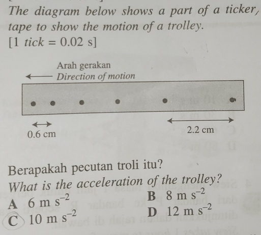 The diagram below shows a part of a ticker,
tape to show the motion of a trolley.
[1tick=0.02s]
Arah gerakan
Direction of motion
0.6 cm 2.2 cm
Berapakah pecutan troli itu?
What is the acceleration of the trolley?
A 6ms^(-2)
B 8ms^(-2)
C 10ms^(-2)
D 12ms^(-2)