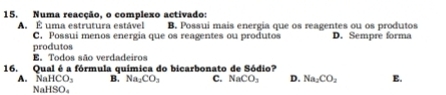 Numa reacção, o complexo activado:
A É uma estrutura estável B. Possui mais energia que os reagentes ou os produtos
C. Possui menos energia que os reagentes ou produtos D. Sempre forma
produtos
E. Todos são verdadeiros
16. Qual é a fórmula química do bicarbonato de Sódio?
A. NaHCO_3 B. Na_1CO_3 C. NaCO_3 D. Na_2CO_2 E.
NaH sqrt[3](0).