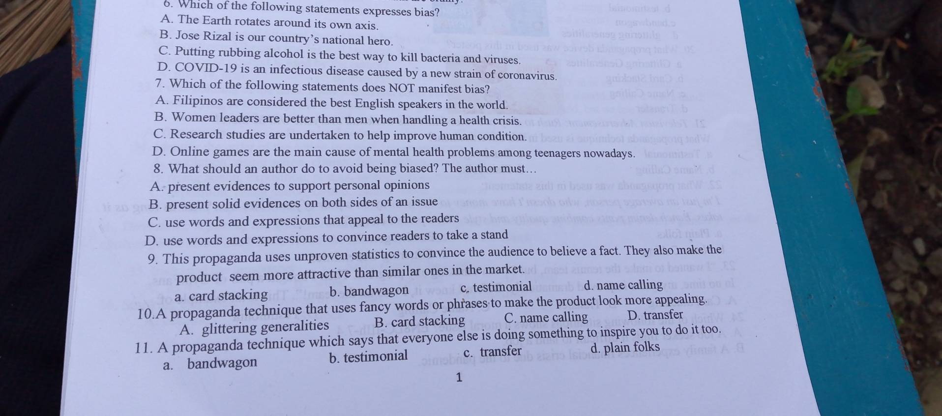 Which of the following statements expresses bias?
A. The Earth rotates around its own axis.
B. Jose Rizal is our country’s national hero.
C. Putting rubbing alcohol is the best way to kill bacteria and viruses.
D. COVID-19 is an infectious disease caused by a new strain of coronavirus.
7. Which of the following statements does NOT manifest bias?
A. Filipinos are considered the best English speakers in the world.
B. Women leaders are better than men when handling a health crisis.
C. Research studies are undertaken to help improve human condition.
D. Online games are the main cause of mental health problems among teenagers nowadays.
8. What should an author do to avoid being biased? The author must…
A. present evidences to support personal opinions
B. present solid evidences on both sides of an issue
C. use words and expressions that appeal to the readers
D. use words and expressions to convince readers to take a stand
9. This propaganda uses unproven statistics to convince the audience to believe a fact. They also make the
product seem more attractive than similar ones in the market.
a. card stacking b. bandwagon c. testimonial d. name calling
10.A propaganda technique that uses fancy words or phrases to make the product look more appealing.
A. glittering generalities B. card stacking C. name calling D. transfer
11. A propaganda technique which says that everyone else is doing something to inspire you to do it too.
a. bandwagon b. testimonial c. transfer
d. plain folks
1