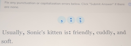 Fix any punctuation or capitalization errors below. Click ''Submit Answer'' if there 
are none. 
Usually, Sonic's kitten is: friendly, cuddly, and 
soft.