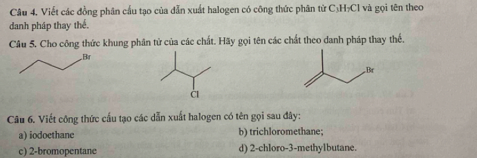 Viết các đồng phân cấu tạo của dẫn xuất halogen có công thức phân từ C₃H₇Cl và gọi tên theo
danh pháp thay thể.
Câu 5. Cho công thức khung phân tử của các chất. Hãy gọi tên các chất theo danh pháp thay thế.
Câu 6. Viết công thức cấu tạo các dẫn xuất halogen có tên gọi sau đây:
a) iodoethane b) trichloromethane;
c) 2 -bromopentane d) 2 -chloro- 3 -methy1butane.