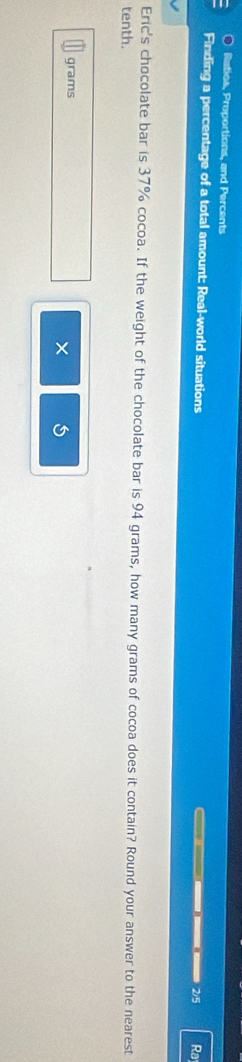 Ratios, Proportions, and Percents 
Finding a percentage of a total amount: Real-world situations ———— ———— 2/5 Ra 
Eric's chocolate bar is 37% cocoa. If the weight of the chocolate bar is 94 grams, how many grams of cocoa does it contain? Round your answer to the nearest 
tenth.
grams
× 5