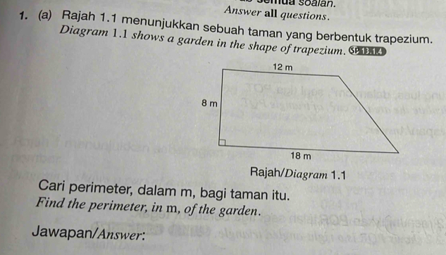 Answer all questions. 
1. (a) Rajah 1.1 menunjukkan sebuah taman yang berbentuk trapezium. 
Diagram 1.1 shows a garden in the shape of trapezium. C 
Rajah/Diagram 1.1 
Cari perimeter, dalam m, bagi taman itu. 
Find the perimeter, in m, of the garden. 
Jawapan/Answer: