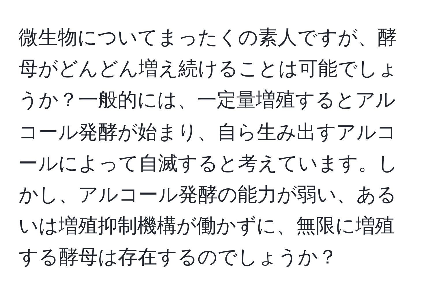 微生物についてまったくの素人ですが、酵母がどんどん増え続けることは可能でしょうか？一般的には、一定量増殖するとアルコール発酵が始まり、自ら生み出すアルコールによって自滅すると考えています。しかし、アルコール発酵の能力が弱い、あるいは増殖抑制機構が働かずに、無限に増殖する酵母は存在するのでしょうか？