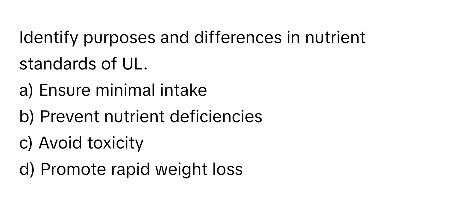 Identify purposes and differences in nutrient standards of UL.

a) Ensure minimal intake
b) Prevent nutrient deficiencies
c) Avoid toxicity
d) Promote rapid weight loss