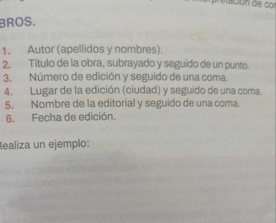 pretación de cor 
BROS. 
1. Autor (apellidos y nombres). 
2. Título de la obra, subrayado y seguido de un punto. 
3. Número de edición y seguido de una coma. 
4. Lugar de la edición (ciudad) y seguido de una coma. 
5. Nombre de la editorial y seguido de una coma. 
6. Fecha de edición. 
Realiza un ejemplo: