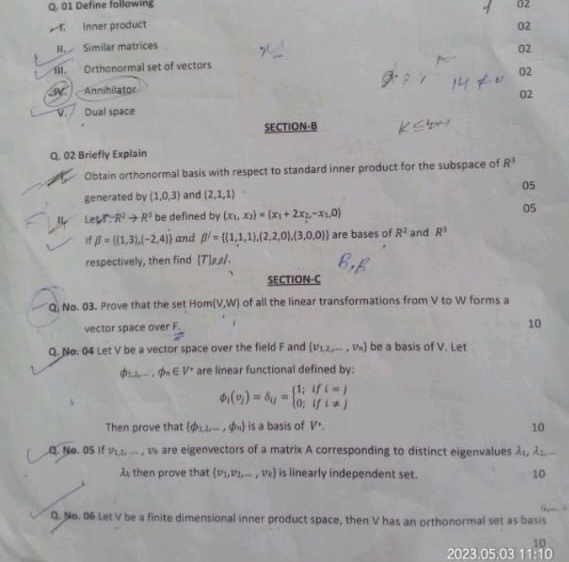 Define following 02
Inner product 02
H Similar matrices
02
i. Orthonormal set of vectors
02
Annihilator
02
V. Dual space
SECTION-B
Q. 02 Briefly Explain
Obtain orthonormal basis with respect to standard inner product for the subspace of R^3
05
generated by (1,0,3) and (2,1,1)
LeVT:R^2to R^3 be defined by (x_1,x_2)=(x_1+2x_2,-x_1,0) 05
If beta = (1,3),(-2,4) and beta^2= (1,1,1),(2,2,0),(3,0,0) are bases of R^2 and R^3
respectively, then find [T]#ø.
SECTION-C
Q. No. 03. Prove that the set Hom (v,w) of all the linear transformations from V to W forms a
vector space over F.
10
Q. No. 04 Let V be a vector space over the field F and (v_1,2,...,v_n) be a basis of V. Let
phi _1,2,...phi _n∈ V^* are linear functional defined by:
phi _i(v_j)=delta _ij=beginarrayl 1;ifi=j 0;ifi!= jendarray.
Then prove that (phi _1,2,·s ,phi _n) is a basis of V^(·). 10
Q No.05 If v_1,2,...,v_1 are eigenvectors of a matrix A corresponding to distinct eigenvalues lambda _1,lambda _2,...
λ then prove that (v_1,v_2,...,v_k) is linearly independent set. 10
Q. No. 06 Let V be a finite dimensional inner product space, then V has an orthonormal set as basis
2023.05.03 11:10