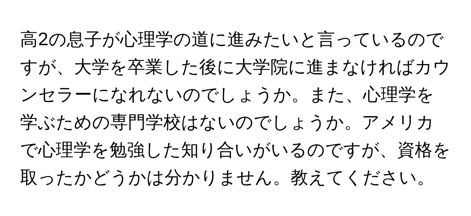 高2の息子が心理学の道に進みたいと言っているのですが、大学を卒業した後に大学院に進まなければカウンセラーになれないのでしょうか。また、心理学を学ぶための専門学校はないのでしょうか。アメリカで心理学を勉強した知り合いがいるのですが、資格を取ったかどうかは分かりません。教えてください。