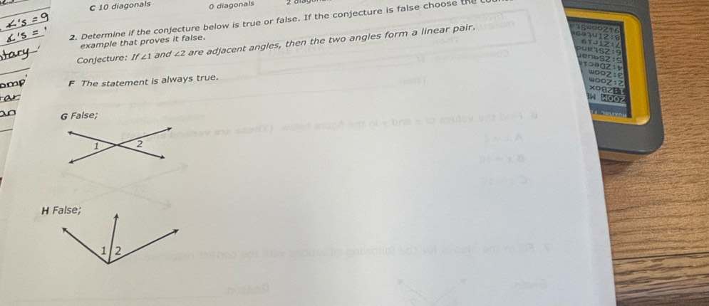 10 diagonals 0 diagonals 2 aiagon
2. Determine if the conjecture below is true or false. If the conjecture is false choose the 
s 
example that proves it false.
6 7
Conjecture: If∠ 1 and ∠ 2 are adjacent angles, then the two angles form a linear pair.
F The statement is always true.
G False;