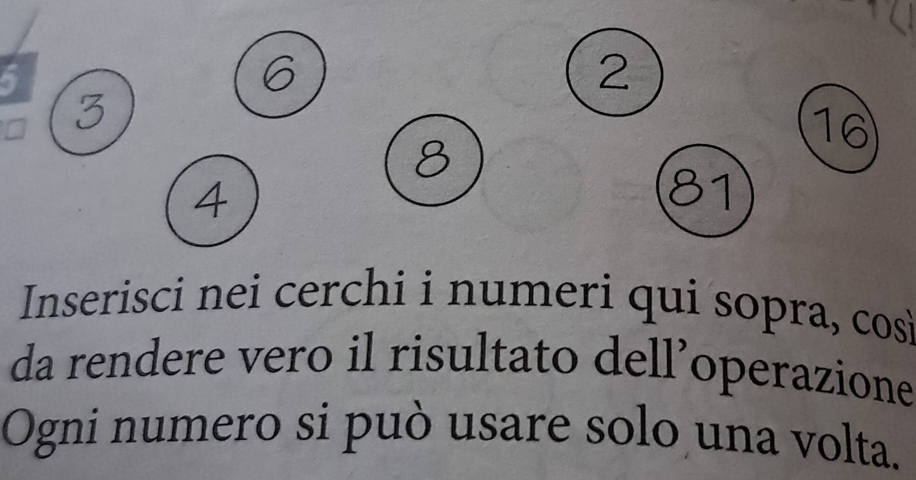 5
2
3
16
8
4
81
Inserisci nei cerchi i numeri qui sopra, così 
da rendere vero il risultato dell’operazione 
Ogni numero si può usare solo una volta.