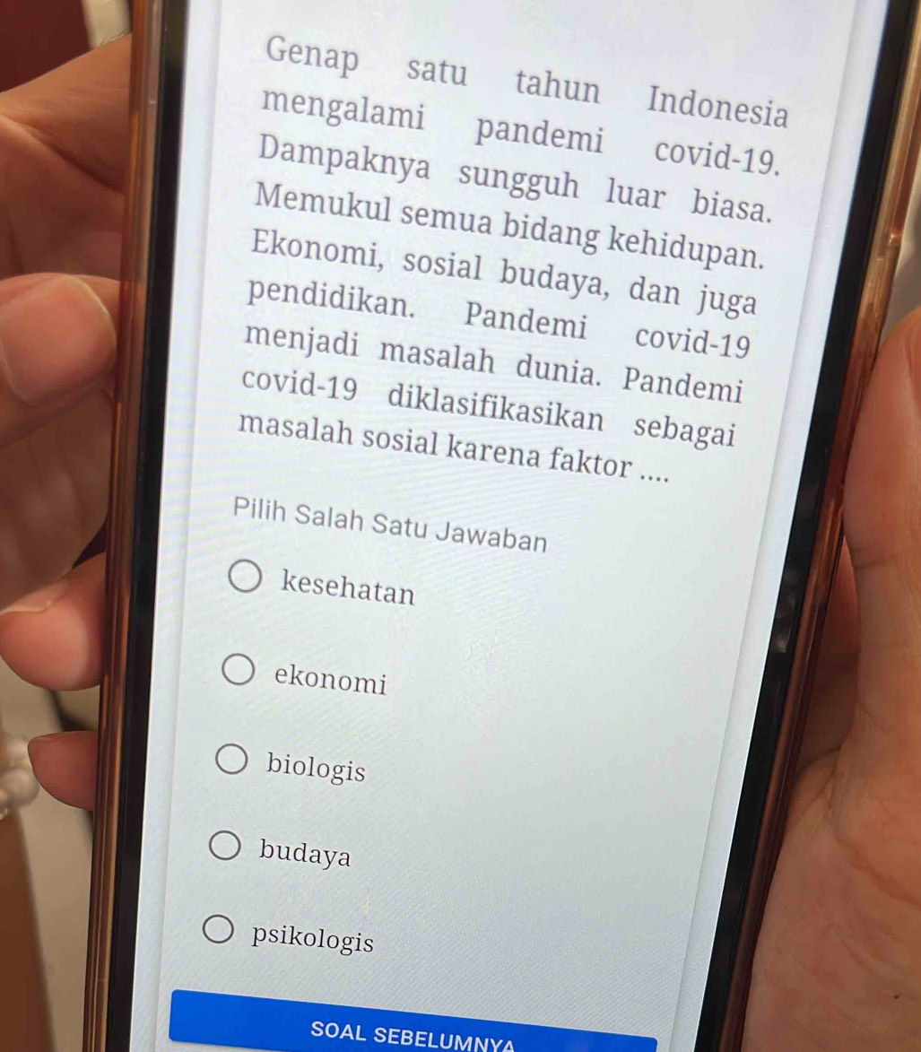 Genap satu tahun Indonesia
mengalami pandemi covid-19.
Dampaknya sungguh luar biasa.
Memukul semua bidang kehidupan.
Ekonomi, sosial budaya, dan juga
pendidikan. Pandemi covid-19
menjadi masalah dunia. Pandemi
covid-19 diklasifikasikan sebagai
masalah sosial karena faktor ....
Pilih Salah Satu Jawaban
kesehatan
ekonomi
biologis
budaya
psikologis
SOAL SEBELUMNYA