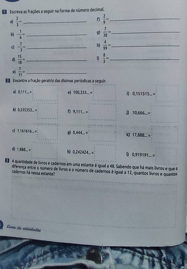 Escreva as frações a seguir na forma de número decimal. 
a)  2/3 = _ f)  2/9 = _ 
g) 
b) - 1/6 = _  7/30 = _ 
c) - 7/3 = _h)  4/99 = _ 
d)  15/18 = _  1  8/3 = _ 
e)  7/11 = _ 
d Encontre a fração geratriz das dízimas periódicas a seguir. 
a) 0, 11 1 e) 100,333...= 1 0,151515...= 1^
b) 0,535353... = f) 9,111 = j 10,666...=
c) 1,161616... = g) 0,444... =  sqrt(3)/2 
k) 17,888...=
d) 1,888... = h) 0,242424... = 0,919191...=
A quantidade de livros e cadernos em uma estante é igual a 48. Sabendo que há mais livros e que a 
diferença entre o número de livros e o número de cadernos é igual a 12, quantos livros e quantos 
cadernos há nessa estante? 
Livro de atividades