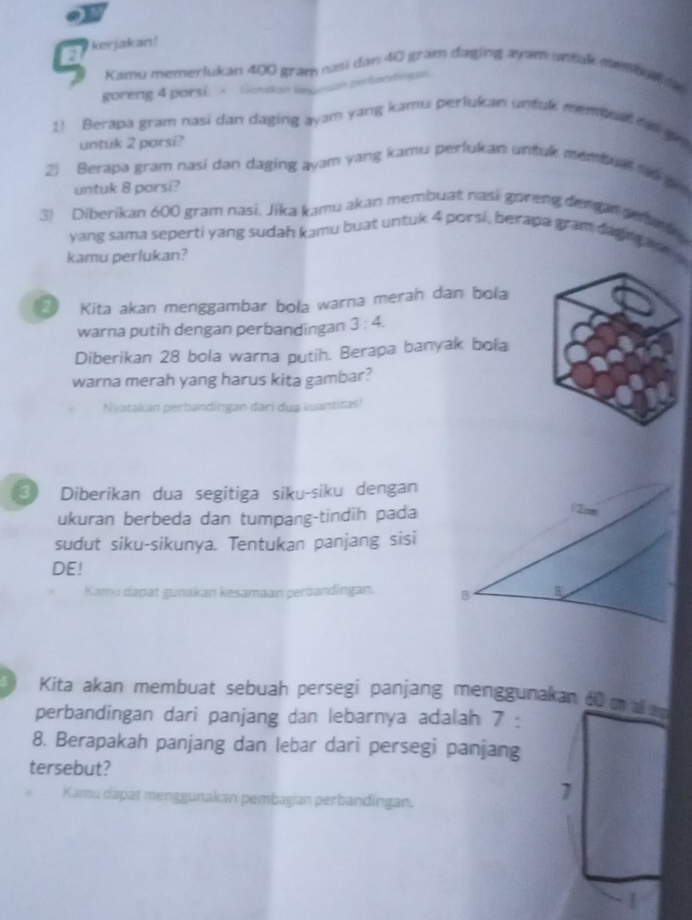 kerjakan! 
Kamu memerlukan 400 gran nasi dan 40 gram daging ayam untak membom a 
goreng 4 porsi. Gonatian legueson perbandingan. 
1! Berapa gram nasi dan daging ayam yang kamu perlukan untuk membnad h gvu 
untuk 2 porsi? 
2) Berapa gram nasi dan daging ayam yang kamu perlukan untuk menbua t g 
untuk 8 porsi? 
3) Diberikan 600 gram nasi, Jika kamu akan membuat nasi goreng dengan deng 
yang sama seperti yang sudah kamu buat untuk 4 porsi , berapa gram daging n 
kamu perlukan? 
Kita akan menggambar bola warna merah dan bola 
warna putih dengan perbandingan 3:4. 
Diberikan 28 bola warna putih. Berapa banyak bola 
warna merah yang harus kita gambar? 
Nyatakan perbandingan dari dua kuantitas! 
3 Diberikan dua segitiga siku-siku dengan 
ukuran berbeda dan tumpang-tindih pada 
sudut siku-sikunya. Tentukan panjang sisi 
DE! 
Kamu dapat gunakan kesamaan perbandingan. 
Kita akan membuat sebuah persegi panjang menggunakan 60 a 
perbandingan dari panjang dan lebarnya adalah 7 : 
8. Berapakah panjang dan lebar dari persegi panjang 
tersebut? 
Kamu dapat menggunakan pembagian perbandingan. 
1