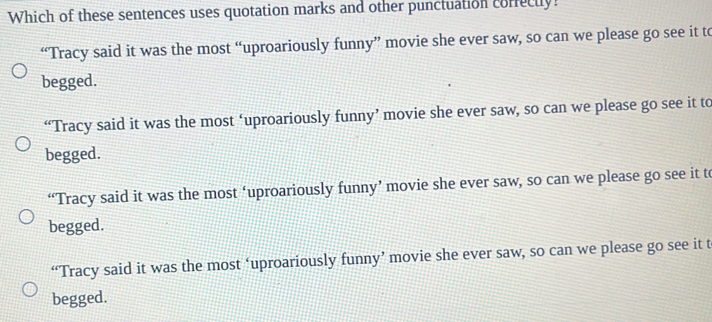 Which of these sentences uses quotation marks and other punctuation corfecty?
“Tracy said it was the most “uproariously funny” movie she ever saw, so can we please go see it to
begged.
“Tracy said it was the most ‘uproariously funny’ movie she ever saw, so can we please go see it to
begged.
“Tracy said it was the most ‘uproariously funny’ movie she ever saw, so can we please go see it to
begged.
“Tracy said it was the most ‘uproariously funny’ movie she ever saw, so can we please go see it t
begged.