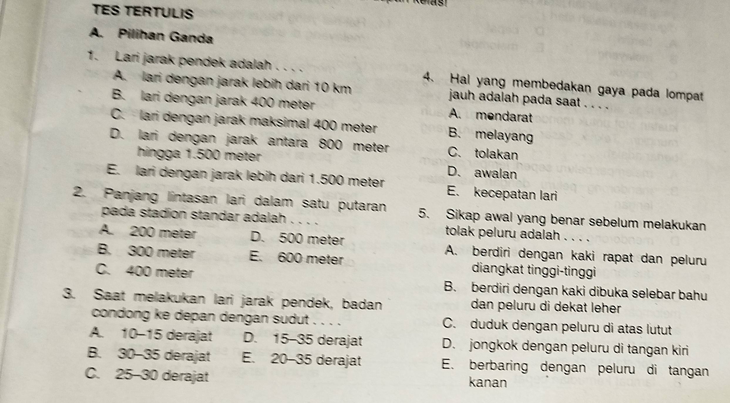 TES TERTULIS
A. Pilihan Ganda
1. Lari jarak pendek adalah . . . . 4. Hal yang membedakan gaya pada lompat
A. lari dengan jarak lebih dari 10 km jauh adalah pada saat . . . .
B. lari dengan jarak 400 meter A. mendarat
C. lari dengan jarak maksimal 400 meter B. melayan
D. lari dengan jarak antara 800 meter C. tolakan
hingga 1.500 meter D. awalan
E. lari dengan jarak lebih dari 1.500 meter
E. kecepatan lari
2. Panjang lintasan lari dalam satu putaran 5. Sikap awal yang benar sebelum melakukan
pada stadion standar adalah .、
tolak peluru adalah 、..
A. 200 meter D. 500 meter
A. berdiri dengan kaki rapat dan peluru
B. 300 meter E. 600 meter diangkat tinggi-tinggi
C. 400 meter
B. berdiri dengan kaki dibuka selebar bahu
3. Saat melakukan lari jarak pendek, badan dan peluru di dekat leher 
condong ke depan dengan sudut . . . . C. duduk dengan peluru di atas lutut
A. 10-15 derajat D. 15-35 derajat D. jongkok dengan peluru di tangan kiri
B. 30-35 5 derajat E. 20-35 derajat E. berbaring dengan peluru di tangan
C. 25-30 derajat
kanan