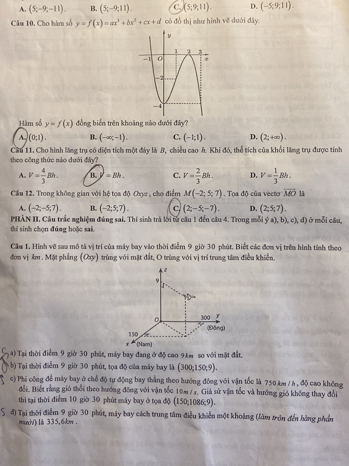 A. (5;-9;-11). B. (5;-9;11). C. (5;9;11). D. (-5;9;11).
Câu 10. Cho hàm số y=f(x)=ax^3+bx^2+cx+d có đồ thị như hình vẽ dưới đây.
Hàm số y=f(x) đồng biến trên khoảng nào dưới đây?
A. )(0;1). B. (-∈fty ;-1). C. (-1;1). D. (2;+∈fty ).
Cầu 11. Cho hình lăng trụ có diện tích một đáy là B, chiều cao h. Khi đó, thể tích của khối lăng trụ được tính
theo công thức nào dưới đây?
A. V= 4/3 Bh. B. y=Bh. C. V= 2/3 Bh. D. V= 1/3 Bh.
Cầu 12. Trong không gian với hệ tọa độ Oxyz , cho điểm M(-2;5;7).  Tọa độ của vectơ overline MO là
A. (-2;-5;7). B. (-2;5;7). C. (2;-5;-7). D. (2;5;7).
PHÀN II. Câu trắc nghiệm đúng sai. Thí sinh trả lời từ câu 1 đến câu 4. Trong mỗi ý a), b), c), d) ở mỗi câu,
thí sinh chọn đúng hoặc sai.
Câu 1. Hình vẽ sau mô tả vị trí của máy bay vào thời điểm 9 giờ 30 phút. Biết các đơn vị trên hình tính theo
đơn vị km. Mặt phẳng (Oxy) trùng với mặt đất, O trùng với vị trí trung tâm điều khiền.
C  a) Tại thời điểm 9 giờ 30 phút, máy bay đang ở độ cao 9km so với mặt đất.
b) Tại thời điểm 9 giờ 30 phút, tọa độ của máy bay là (300;150;9).
c) Phi công để máy bay ở chế độ tự động bay thẳng theo hướng đông với vận tốc là 750 km / h , độ cao không
đổi. Biết rằng gió thổi theo hướng đông với vận tốc 10m /s. Giả sử vận tốc và hướng gió không thay đổi
thì tại thời điểm 10 giờ 30 phút máy bay ở tọa độ (150;1086;9).
5 d) Tại thời điểm 9 giờ 30 phút, máy bay cách trung tâm điều khiển một khoảng (làm tròn đến hàng phần
mười) là 335,6km .