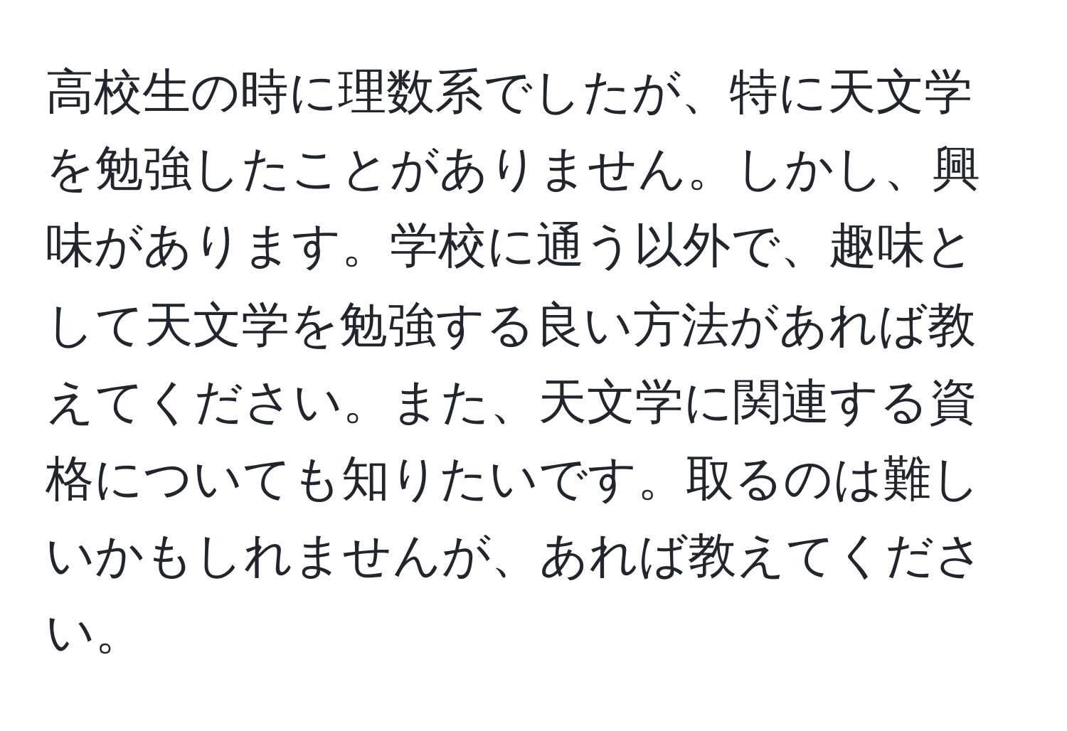 高校生の時に理数系でしたが、特に天文学を勉強したことがありません。しかし、興味があります。学校に通う以外で、趣味として天文学を勉強する良い方法があれば教えてください。また、天文学に関連する資格についても知りたいです。取るのは難しいかもしれませんが、あれば教えてください。