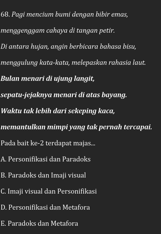 Pagi mencium bumi dengan bibir emas,
menggenggam cahaya di tangan petir.
Di antara hujan, angin berbicara bahasa bisu,
menggulung kata-kata, melepaskan rahasia laut.
Bulan menari di ujung langit,
sepatu-jejaknya menari di atas bayang.
Waktu tak lebih dari sekeping kaca,
memantulkan mimpi yang tak pernah tercapai.
Pada bait ke-2 terdapat majas...
A. Personifikasi dan Paradoks
B. Paradoks dan Imaji visual
C. Imaji visual dan Personifikasi
D. Personifikasi dan Metafora
E. Paradoks dan Metafora