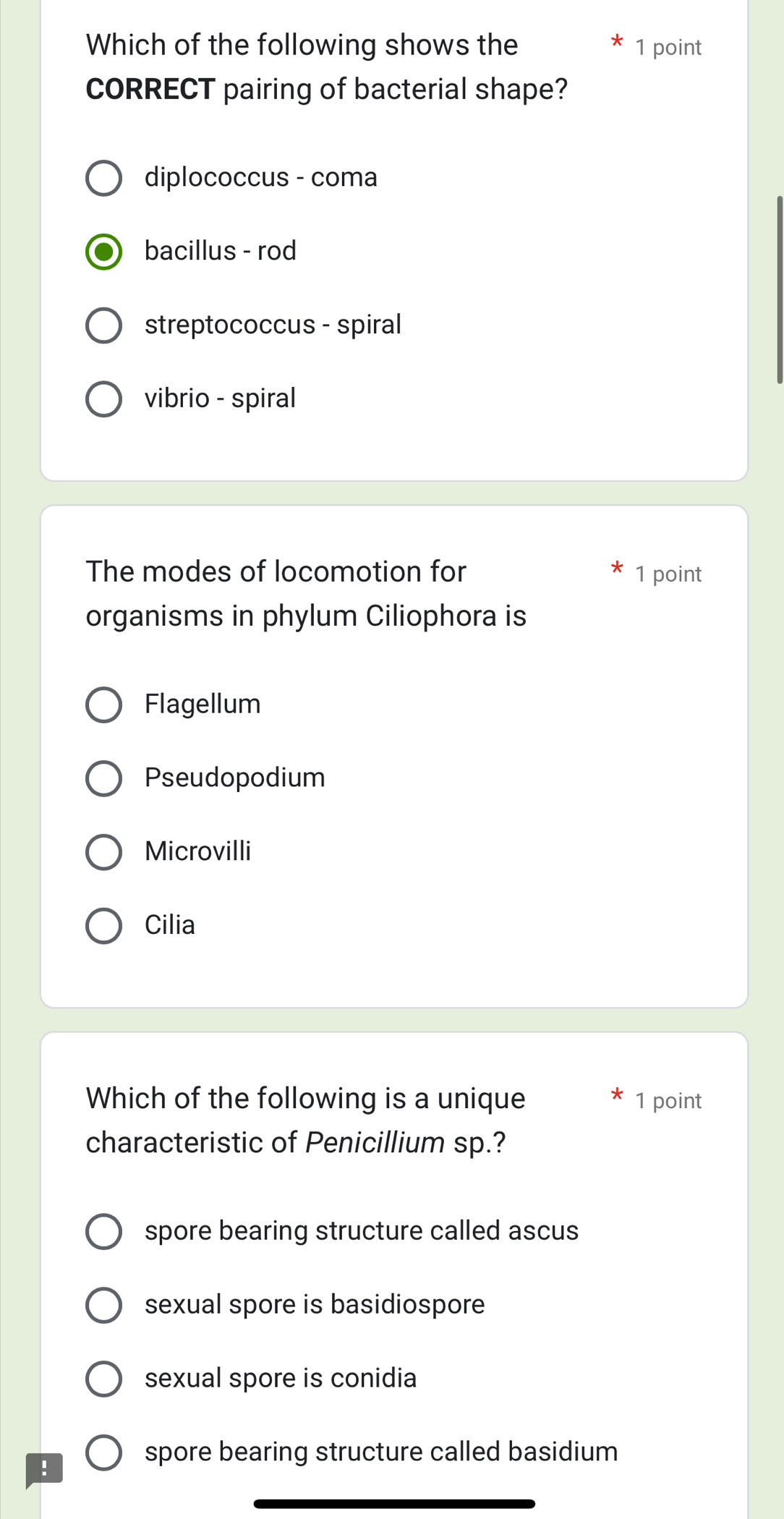 Which of the following shows the 1 point
CORRECT pairing of bacterial shape?
diplococcus - coma
bacillus - rod
streptococcus - spiral
vibrio - spiral
The modes of locomotion for 1 point
organisms in phylum Ciliophora is
Flagellum
Pseudopodium
Microvilli
Cilia
Which of the following is a unique 1 point
characteristic of Penicillium sp.?
spore bearing structure called ascus
sexual spore is basidiospore
sexual spore is conidia
!
spore bearing structure called basidium