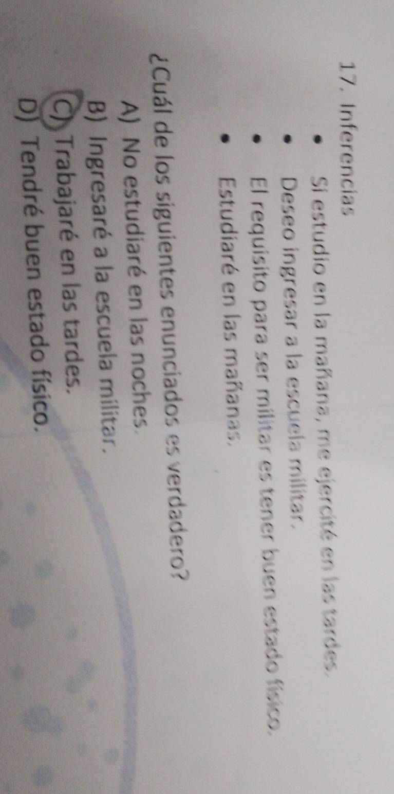 Inferencias
Si estudio en la mañana, me ejercité en las tardes.
Deseo ingresar a la escuela militar.
El requísito para ser militar es tener buen estado físico.
Estudiaré en las mañanas.
¿Cuál de los siguientes enunciados es verdadero?
A) No estudiaré en las noches.
B) Ingresaré a la escuela militar.
C) Trabajaré en las tardes.
D) Tendré buen estado físico.