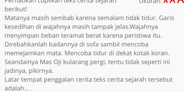 Pernatikan cuplikan teks centa sejarán Ökuran: ÄÄA 
berikut! 
Matanya masih sembab karena semalam tidak tidur. Garis 
kesedihan di wajahnya masih tampak jelas.Wajahnya 
menyimpan beban teramat berat karena peristiwa itu. 
Direbahkanlah badannya di sofa sambil mencoba 
memejamkan mata. Mencoba tidur di dekat kotak koran. 
Seandainya Mas Oji kularang pergi, tentu tidak seperti ini 
jadinya, pikirnya. 
Latar tempat penggalan cerita teks cerita sejarah tersebut 
adalah... .