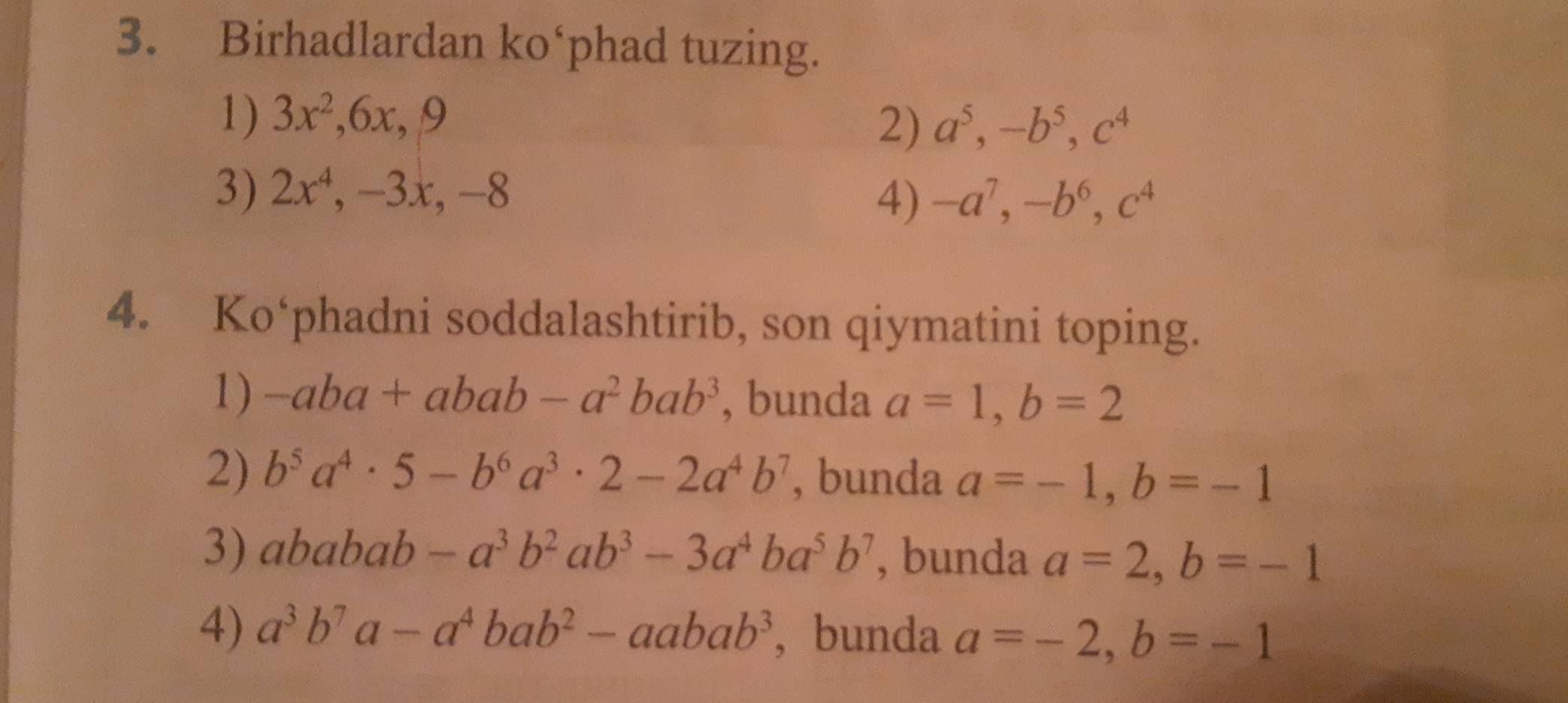 Birhadlardan ko‘phad tuzing.
1) 3x^2 , 6x, 9
2) a^5, -b^5, c^4
3) 2x^4. , 3 x, −8
4) -a^7, -b^6, c^4
4. Ko‘phadni soddalashtirib, son qiymatini toping.
1) -aba+abab-a^2bab^3 , bunda a=1, b=2
2) b^5a^4· 5-b^6a^3 · 2-2a^4b^7 , bunda a=-1, b=-1
3) ababab-a^3b^2ab^3-3a^4ba^5b^7 , bunda a=2, b=-1
4) a^3b^7a-a^4bab^2-aabab^3 , bunda a=-2, b=-1