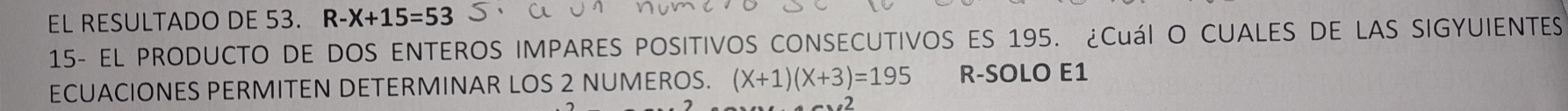 EL RESULTADO DE 53. R-X+15=53
15- EL PRODUCTO DE DOS ENTEROS IMPARES POSITIVOS CONSECUTIVOS ES 195. ¿Cuál O CUALES DE LAS SIGYUIENTES 
ECUACIONES PERMITEN DETERMINAR LOS 2 NUMEROS. (X+1)(X+3)=195 R-SOLO E1