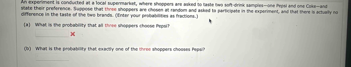 An experiment is conducted at a local supermarket, where shoppers are asked to taste two soft-drink samples—one Pepsi and one Coke—and 
state their preference. Suppose that three shoppers are chosen at random and asked to participate in the experiment, and that there is actually no 
difference in the taste of the two brands. (Enter your probabilities as fractions.) 
(a) What is the probability that all three shoppers choose Pepsi? 
_ 
(b) What is the probability that exactly one of the three shoppers chooses Pepsi? 
_