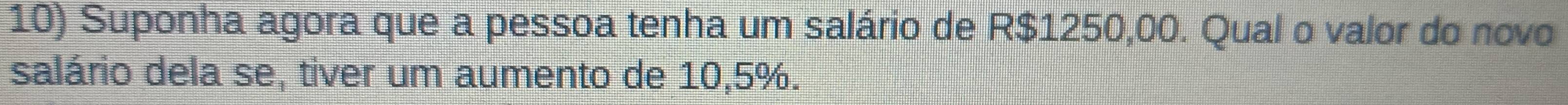 Suponha agora que a pessoa tenha um salário de R$1250,00. Qual o valor do novo 
salário dela se, tiver um aumento de 10, 5%.