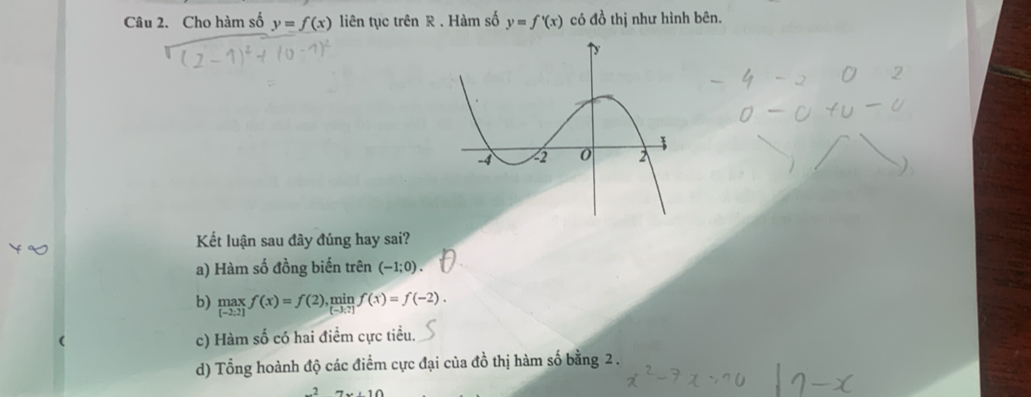 Cho hàm số y=f(x) liên tục trên R. Hàm số y=f'(x) có đồ thị như hình bên. 
Kết luận sau đây đúng hay sai? 
a) Hàm số đồng biến trên (-1;0). 
b) limlimits _[-2:2]f(x)=f(2),  min/[-3:2] f(x)=f(-2). 
c) Hàm số có hai điểm cực tiểu. 
d) Tổng hoành độ các điểm cực đại của đồ thị hàm số bằng 2.
7x+10